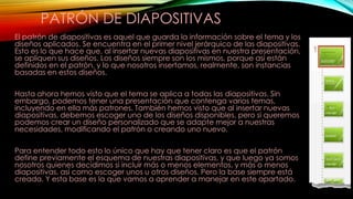 PATRÓN DE DIAPOSITIVAS
El patrón de diapositivas es aquel que guarda la información sobre el tema y los
diseños aplicados. Se encuentra en el primer nivel jerárquico de las diapositivas.
Esto es lo que hace que, al insertar nuevas diapositivas en nuestra presentación,
se apliquen sus diseños. Los diseños siempre son los mismos, porque así están
definidos en el patrón, y lo que nosotros insertamos, realmente, son instancias
basadas en estos diseños.
Hasta ahora hemos visto que el tema se aplica a todas las diapositivas. Sin
embargo, podemos tener una presentación que contenga varios temas,
incluyendo en ella más patrones. También hemos visto que al insertar nuevas
diapositivas, debemos escoger uno de los diseños disponibles, pero si queremos
podemos crear un diseño personalizado que se adapte mejor a nuestras
necesidades, modificando el patrón o creando uno nuevo.
Para entender todo esto lo único que hay que tener claro es que el patrón
define previamente el esquema de nuestras diapositivas, y que luego ya somos
nosotros quienes decidimos si incluir más o menos elementos, y más o menos
diapositivas, así como escoger unos u otros diseños. Pero la base siempre está
creada. Y esta base es la que vamos a aprender a manejar en este apartado.

 