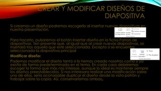 CREAR Y MODIFICAR DISEÑOS DE
DIAPOSITIVA
Si creamos un diseño podremos escogerlo al insertar nuevas diapositivas en
nuestra presentación.
Para hacerlo, pulsaremos el botón Insertar diseño en la ficha Patrón de
diapositivas. Ten presente que, al igual que al crear nuevas diapositivas, se
insertará tras aquella que esté seleccionada. Excepto si se encuentra
seleccionada la diapositiva principal
Modificar diseño:
Podemos modificar el diseño tanto si lo hemos creado nosotros como si ya
existía de forma predeterminada en el tema. En cada caso deberemos
escoger la forma que más nos interese, aunque lo ideal es mantener siempre
los diseños preestablecidos. Si nos interesara realizar una modificación sobre
uno de ellos, sería aconsejable duplicar el diseño desde la vista patrón y
trabajar sobre la copia. Así, conservaríamos ambas.

 