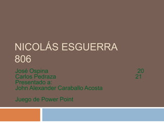 NICOLÁS ESGUERRA
806
José Ospina                        20
Carlos Pedraza                    21
Presentado a:
John Alexander Caraballo Acosta
Juego de Power Point
 