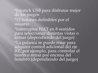 *Joystick USB para disfrutar mejor
de los juegos
*12 botones definibles por el
usuario
*Interruptor HAT en 8 sentidos
para seleccionar distintas vistas o
armas (dependiendo del juego)
*La palanca se puede rotar para
adquirir control adicional del eje
RZ, por ejemplo, para controlar el
timón o mirar por encima del
hombro (dependiendo del juego)
 