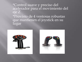 *Control suave y preciso del
acelerador para el movimiento del
eje Z
*Provisto de 4 ventosas robustas
que mantienen el joystick en su
lugar
 