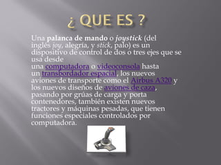 Una palanca de mando o joystick (del
inglés joy, alegría, y stick, palo) es un
dispositivo de control de dos o tres ejes que se
usa desde
una computadora o videoconsola hasta
un transbordador espacial, los nuevos
aviones de transporte como el Airbus A320 y
los nuevos diseños de aviones de caza,
pasando por grúas de carga y porta
contenedores, también existen nuevos
tractores y máquinas pesadas, que tienen
funciones especiales controlados por
computadora.
 