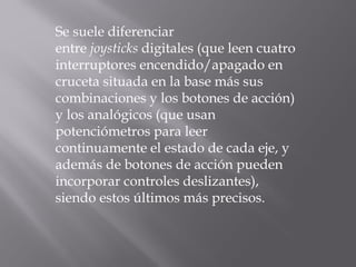 Se suele diferenciar
entre joysticks digitales (que leen cuatro
interruptores encendido/apagado en
cruceta situada en la base más sus
combinaciones y los botones de acción)
y los analógicos (que usan
potenciómetros para leer
continuamente el estado de cada eje, y
además de botones de acción pueden
incorporar controles deslizantes),
siendo estos últimos más precisos.
 