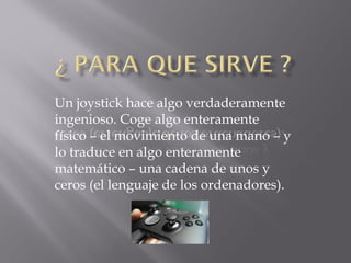 Un joystick hace algo verdaderamente
ingenioso. Coge algo enteramente
físico – el movimiento de una mano – y
lo traduce en algo enteramente
matemático – una cadena de unos y
ceros (el lenguaje de los ordenadores).
 