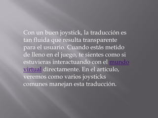 Con un buen joystick, la traducción es
tan fluida que resulta transparente
para el usuario. Cuando estás metido
de lleno en el juego, te sientes como si
estuvieras interactuando con el mundo
virtual directamente. En el artículo,
veremos como varios joysticks
comunes manejan esta traducción.
 