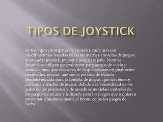 ay tres tipos principales de joysticks, cada uno con
modificaciones basadas en las de marca y consolas de juegos:
el estándar joystick, joypad y juegos de palo. Normas
Joystick se utilizan generalmente para juegos de vuelo y
simulaciones, que está cerca de lo que estaban originalmente
destinados, joypad, que son la palanca de mando
predeterminada para la consola de juegos, que son buenos
para una variedad de juegos, debido a la versatilidad de los
palos de los proyectos y de arcade se modelan controles de
los juegos de arcade y utilizado para los juegos que requieren
presionar simultáneamente el botón, como los juegos de
lucha.
 