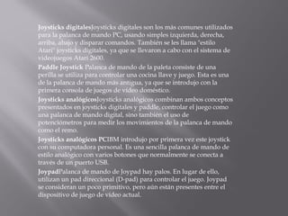 Joysticks digitalesJoysticks digitales son los más comunes utilizados
para la palanca de mando PC, usando simples izquierda, derecha,
arriba, abajo y disparar comandos. También se les llama "estilo
Atari" joysticks digitales, ya que se llevaron a cabo con el sistema de
videojuegos Atari 2600.
Paddle Joystick ﻿Palanca de mando de la paleta consiste de una
perilla se utiliza para controlar una cocina llave y juego. Esta es una
de la palanca de mando más antigua, ya que se introdujo con la
primera consola de juegos de vídeo doméstico.
Joysticks analógicosJoysticks analógicos combinan ambos conceptos
presentados en joysticks digitales y paddle, controlar el juego como
una palanca de mando digital, sino también el uso de
potenciómetros para medir los movimientos de la palanca de mando
como el remo.
Joysticks analógicos PCIBM introdujo por primera vez este joystick
con su computadora personal. Es una sencilla palanca de mando de
estilo analógico con varios botones que normalmente se conecta a
través de un puerto USB.
JoypadPalanca de mando de Joypad hay palos. En lugar de ello,
utilizan un pad direccional (D-pad) para controlar el juego. Joypad
se consideran un poco primitivo, pero aún están presentes entre el
dispositivo de juego de vídeo actual.
 