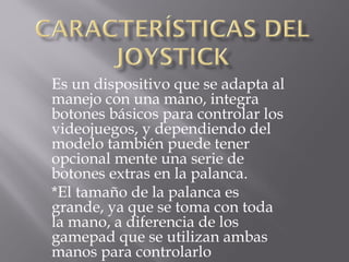 Es un dispositivo que se adapta al
manejo con una mano, integra
botones básicos para controlar los
videojuegos, y dependiendo del
modelo también puede tener
opcional mente una serie de
botones extras en la palanca.
*El tamaño de la palanca es
grande, ya que se toma con toda
la mano, a diferencia de los
gamepad que se utilizan ambas
manos para controlarlo
 