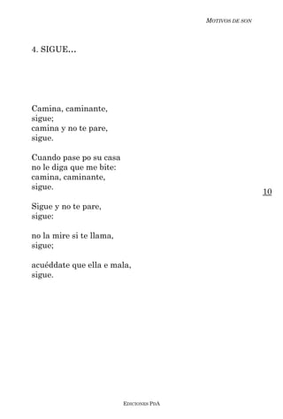 MOTIVOS DE SON



4. SIGUE...




Camina, caminante,
sigue;
camina y no te pare,
sigue.

Cuando pase po su casa
no le diga que me bite:
camina, caminante,
sigue.
                                                           10
Sigue y no te pare,
sigue:

no la mire si te llama,
sigue;

acuéddate que ella e mala,
sigue.




                          EDICIONES PDA
 