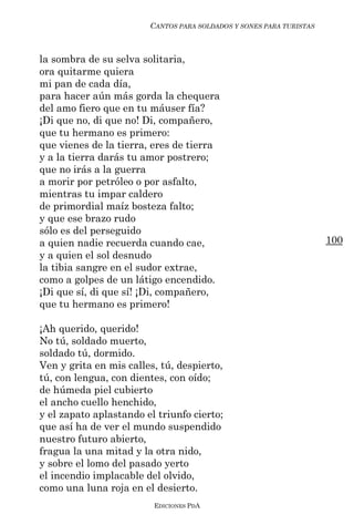 CANTOS PARA SOLDADOS Y SONES PARA TURISTAS



la sombra de su selva solitaria,
ora quitarme quiera
mi pan de cada día,
para hacer aún más gorda la chequera
del amo fiero que en tu máuser fía?
¡Di que no, di que no! Di, compañero,
que tu hermano es primero:
que vienes de la tierra, eres de tierra
y a la tierra darás tu amor postrero;
que no irás a la guerra
a morir por petróleo o por asfalto,
mientras tu impar caldero
de primordial maíz bosteza falto;
y que ese brazo rudo
sólo es del perseguido
a quien nadie recuerda cuando cae,                                   100
y a quien el sol desnudo
la tibia sangre en el sudor extrae,
como a golpes de un látigo encendido.
¡Di que sí, di que sí! ¡Di, compañero,
que tu hermano es primero!

¡Ah querido, querido!
No tú, soldado muerto,
soldado tú, dormido.
Ven y grita en mis calles, tú, despierto,
tú, con lengua, con dientes, con oído;
de húmeda piel cubierto
el ancho cuello henchido,
y el zapato aplastando el triunfo cierto;
que así ha de ver el mundo suspendido
nuestro futuro abierto,
fragua la una mitad y la otra nido,
y sobre el lomo del pasado yerto
el incendio implacable del olvido,
como una luna roja en el desierto.
                         EDICIONES PDA
 