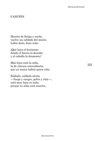 NICOLÁS GUILLÉN



CANCIÓN




Muerto de fatiga y sueño,
vuelve un soldado del monte.
Labio duro, duro ceño.

¡Qué lejos el horizonte
donde el hierro lo desciña
y el caballo lo desmonte!

Más lejos está la niña,
                                                          101
la de cintura entreabierta,
que ya nunca habrá quien ciña.

Soldado, soldado alerta
––fuego y sangre, polvo y riña––,
está muy lejos tu niña,
porque tu niña está muerta.




                        EDICIONES PDA
 
