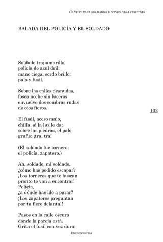 CANTOS PARA SOLDADOS Y SONES PARA TURISTAS



BALADA DEL POLICÍA Y EL SOLDADO




Soldado trajiamarillo,
policía de azul dril;
mano ciega, sordo brillo:
palo y fusil.

Sobre las calles desnudas,
fosca noche sin luceros
envuelve dos sombras rudas
de ojos fieros.
                                                                        102
El fusil, acero malo,
chilla, si la luz le da;
sobre las piedras, el palo
gruñe: ¡tra, tra!

(El soldado fue tornero;
el policía, zapatero.)

Ah, soldado, mi soldado,
¿cómo has podido escapar?
¡Los torneros que te buscan
pronto te van a encontrar!
Policía,
¿a dónde has ido a parar?
¡Los zapateros preguntan
por tu fiero delantal!

Pasos en la calle oscura
donde la pareja está.
Grita el fusil con voz dura:
                            EDICIONES PDA
 