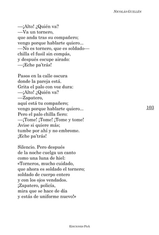 NICOLÁS GUILLÉN



––¡Alto! ¿Quién va?
––Va un tornero,
que anda tras su compañero;
vengo porque hablarte quiero...
––No es tornero, que es soldado––
chilla el fusil sin compás,
y después escupe airado:
––¡Eche pa’trás!

Pasos en la calle oscura
donde la pareja está.
Grita el palo con voz dura:
––¡Alto! ¿Quién va?
––Zapatero,
aquí está tu compañero;
vengo porque hablarte quiero...                           103
Pero el palo chilla fiero:
––¡Tome! ¡Tome! ¡Tome y tome!
Avise si quiere más;
tumbe por ahí y no embrome.
¡Eche pa’trás!

Silencio. Pero después
de la noche cuelga un canto
como una luna de hiel:
«Torneros, mucho cuidado,
que ahora es soldado el tornero;
soldado de cuerpo entero
y con los ojos vendados.
¡Zapatero, policía,
mira que se hace de día
y estás de uniforme nuevo!»




                        EDICIONES PDA
 