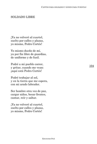 CANTOS PARA SOLDADOS Y SONES PARA TURISTAS



SOLDADO LIBRE




¡Ya no volveré al cuartel,
suelto por calles y plazas,
yo mismo, Pedro Cortés!

Yo mismo dueño de mí,
ya por fin libre de guardias,
de uniforme y de fusil.

Podré a mi pueblo correr,
                                                                      104
y gritar, cuando me vean:
¡aquí está Pedro Cortés!

Podré trabajar al sol,
y en la tierra que me espera,
con mi arado labrador.

Ser hombre otra vez de paz,
cargar niños, besar frentes,
cantar, reír y saltar.

¡Ya no volveré al cuartel,
suelto por calles y plazas,
yo mismo, Pedro Cortés!




                         EDICIONES PDA
 