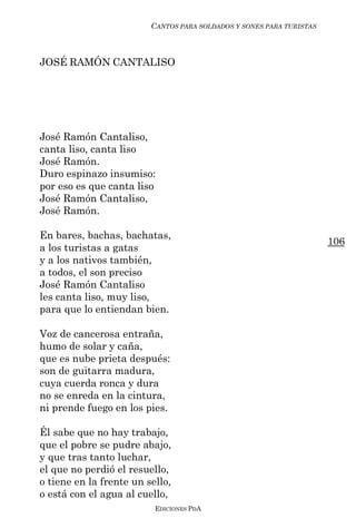CANTOS PARA SOLDADOS Y SONES PARA TURISTAS



JOSÉ RAMÓN CANTALISO




José Ramón Cantaliso,
canta liso, canta liso
José Ramón.
Duro espinazo insumiso:
por eso es que canta liso
José Ramón Cantaliso,
José Ramón.

En bares, bachas, bachatas,
                                                                      106
a los turistas a gatas
y a los nativos también,
a todos, el son preciso
José Ramón Cantaliso
les canta liso, muy liso,
para que lo entiendan bien.

Voz de cancerosa entraña,
humo de solar y caña,
que es nube prieta después:
son de guitarra madura,
cuya cuerda ronca y dura
no se enreda en la cintura,
ni prende fuego en los pies.

Él sabe que no hay trabajo,
que el pobre se pudre abajo,
y que tras tanto luchar,
el que no perdió el resuello,
o tiene en la frente un sello,
o está con el agua al cuello,
                          EDICIONES PDA
 