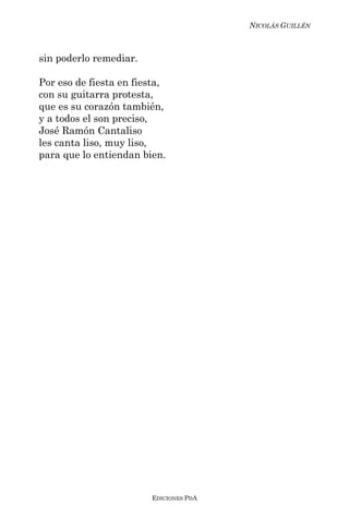 NICOLÁS GUILLÉN



sin poderlo remediar.

Por eso de fiesta en fiesta,
con su guitarra protesta,
que es su corazón también,
y a todos el son preciso,
José Ramón Cantaliso
les canta liso, muy liso,
para que lo entiendan bien.




                        EDICIONES PDA
 