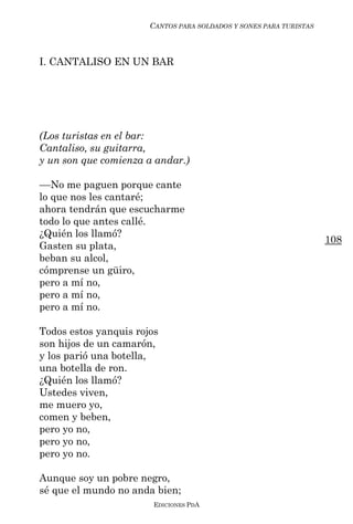 CANTOS PARA SOLDADOS Y SONES PARA TURISTAS



I. CANTALISO EN UN BAR




(Los turistas en el bar:
Cantaliso, su guitarra,
y un son que comienza a andar.)

––No me paguen porque cante
lo que nos les cantaré;
ahora tendrán que escucharme
todo lo que antes callé.
¿Quién los llamó?
                                                                    108
Gasten su plata,
beban su alcol,
cómprense un güiro,
pero a mí no,
pero a mí no,
pero a mí no.

Todos estos yanquis rojos
son hijos de un camarón,
y los parió una botella,
una botella de ron.
¿Quién los llamó?
Ustedes viven,
me muero yo,
comen y beben,
pero yo no,
pero yo no,
pero yo no.

Aunque soy un pobre negro,
sé que el mundo no anda bien;
                        EDICIONES PDA
 
