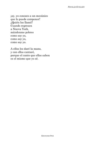 NICOLÁS GUILLÉN



¡ay, yo conozco a un mecánico
que lo puede componer!
¿Quién los llamó?
Cuando regresen
a Nueva York,
mándenme pobres
como soy yo,
como soy yo,
como soy yo.

A ellos les daré la mano,
y con ellos cantaré,
porque el canto que ellos saben
es el mismo que yo sé.




                        EDICIONES PDA
 
