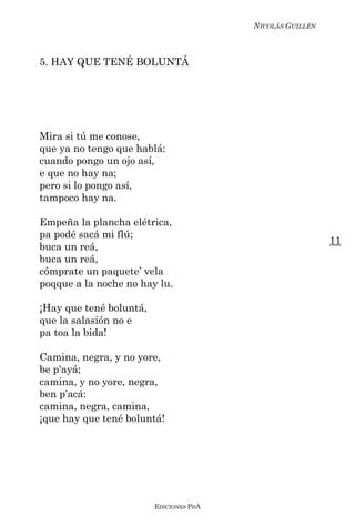 NICOLÁS GUILLÉN



5. HAY QUE TENÉ BOLUNTÁ




Mira si tú me conose,
que ya no tengo que hablá:
cuando pongo un ojo así,
e que no hay na;
pero si lo pongo así,
tampoco hay na.

Empeña la plancha elétrica,
pa podé sacá mi flú;
                                                           11
buca un reá,
buca un reá,
cómprate un paquete’ vela
poqque a la noche no hay lu.

¡Hay que tené boluntá,
que la salasión no e
pa toa la bida!

Camina, negra, y no yore,
be p'ayá;
camina, y no yore, negra,
ben p’acá:
camina, negra, camina,
¡que hay que tené boluntá!




                         EDICIONES PDA
 
