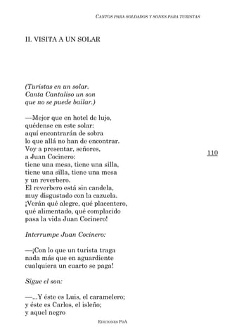 CANTOS PARA SOLDADOS Y SONES PARA TURISTAS



II. VISITA A UN SOLAR




(Turistas en un solar.
Canta Cantaliso un son
que no se puede bailar.)

––Mejor que en hotel de lujo,
quédense en este solar:
aquí encontrarán de sobra
lo que allá no han de encontrar.
Voy a presentar, señores,
                                                                     110
a Juan Cocinero:
tiene una mesa, tiene una silla,
tiene una silla, tiene una mesa
y un reverbero.
El reverbero está sin candela,
muy disgustado con la cazuela.
¡Verán qué alegre, qué placentero,
qué alimentado, qué complacido
pasa la vida Juan Cocinero!

Interrumpe Juan Cocinero:

––¡Con lo que un turista traga
nada más que en aguardiente
cualquiera un cuarto se paga!

Sigue el son:

––...Y éste es Luis, el caramelero;
y éste es Carlos, el isleño;
y aquel negro
                           EDICIONES PDA
 