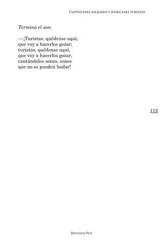 CANTOS PARA SOLDADOS Y SONES PARA TURISTAS



Termina el son:

––¡Turistas, quédense aquí,
que voy a hacerlos gozar;
turistas, quédense aquí,
que voy a hacerlos gozar,
cantándoles sones, sones
que no se pueden bailar!




                                                                    112




                       EDICIONES PDA
 
