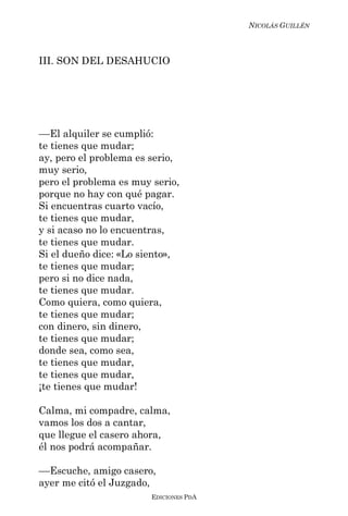 NICOLÁS GUILLÉN



III. SON DEL DESAHUCIO




––El alquiler se cumplió:
te tienes que mudar;
ay, pero el problema es serio,
muy serio,
pero el problema es muy serio,
porque no hay con qué pagar.
Si encuentras cuarto vacío,
te tienes que mudar,
y si acaso no lo encuentras,
te tienes que mudar.
Si el dueño dice: «Lo siento»,
te tienes que mudar;
pero si no dice nada,
te tienes que mudar.
Como quiera, como quiera,
te tienes que mudar;
con dinero, sin dinero,
te tienes que mudar;
donde sea, como sea,
te tienes que mudar,
te tienes que mudar,
¡te tienes que mudar!

Calma, mi compadre, calma,
vamos los dos a cantar,
que llegue el casero ahora,
él nos podrá acompañar.

––Escuche, amigo casero,
ayer me citó el Juzgado,
                        EDICIONES PDA
 