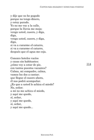 CANTOS PARA SOLDADOS Y SONES PARA TURISTAS



y dije que no he pagado
porque no tengo dinero,
y estoy parado.
Yo no me voy a la calle,
porque la lluvia me moja;
venga usted, casero, y diga,
diga,
venga usted, casero, y diga,
diga,
si va a curarme el catarro,
si va a curarme el catarro,
después que el agua me coja.

Conozco hoteles vacíos
y casas sin habitantes:
¿cómo voy a estar de pie,                                           114
con tantos puestos vacantes?
Calma, mi compadre, calma,
vamos los dos a cantar;
que llegue el casero ahora,
él nos podrá acompañar.
¿Es que a usted lo achica el miedo?
No, señor;
a mí no me achica el miedo,
y aquí me quedo,
sí, señor,
y aquí me quedo,
sí, señor,
y aquí me quedo...




                        EDICIONES PDA
 