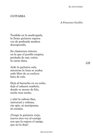 EL SON ENTERO



GUITARRA

                                          A Francisco Guillén




Tendida en la madrugada,
la firme guitarra espera:
voz de profunda madera
desesperada.

Su clamorosa cintura,
en la que el pueblo suspira,
preñada de son, estira
la carne dura.
                                                                 116
Arde la guitarra sola,
mientras la luna se acaba;
arde libre de su esclava
bata de cola.

Dejó al borracho en su coche,
dejó el cabaret sombrío,
donde se muere de frío,
noche tras noche,

y alzó la cabeza fina,
universal y cubana,
sin opio, ni mariguana,
ni cocaína.

¡Venga la guitarra vieja,
nueva otra vez al castigo
con que la espera el amigo,
que no la deja!

                          EDICIONES PDA
 