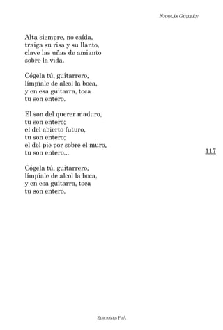 NICOLÁS GUILLÉN



Alta siempre, no caída,
traiga su risa y su llanto,
clave las uñas de amianto
sobre la vida.

Cógela tú, guitarrero,
límpiale de alcol la boca,
y en esa guitarra, toca
tu son entero.

El son del querer maduro,
tu son entero;
el del abierto futuro,
tu son entero;
el del pie por sobre el muro,
tu son entero...                                           117

Cógela tú, guitarrero,
límpiale de alcol la boca,
y en esa guitarra, toca
tu son entero.




                         EDICIONES PDA
 