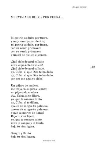 EL SON ENTERO



MI PATRIA ES DULCE POR FUERA...




Mi patria es dulce por fuera,
y muy amarga por dentro;
mi patria es dulce por fuera,
con su verde primavera,
con su verde primavera,
y un sol de hiel en el centro.

¡Qué cielo de azul callado
mira impasible tu duelo!
                                                         118
¡Qué cielo de azul callado,
ay, Cuba, el que Dios te ha dado,
ay, Cuba, el que Dios te ha dado,
con ser tan azul tu cielo!

Un pájaro de madera
me trajo en su pico el canto;
un pájaro de madera.
¡Ay, Cuba, si te dijera,
yo, que te conozco tanto,
ay, Cuba, si te dijera,
que es de sangre tu palmera,
que es de sangre tu palmera,
y que tu mar es de llanto!
Bajo tu risa ligera,
yo, que te conozco tanto,
miro la sangre y el llanto,
bajo tu risa ligera.

Sangre y llanto
bajo tu risa ligera;
                         EDICIONES PDA
 
