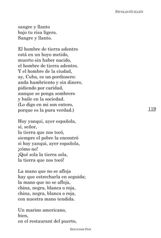 NICOLÁS GUILLÉN



sangre y llanto
bajo tu risa ligera.
Sangre y llanto.

El hombre de tierra adentro
está en un hoyo metido,
muerto sin haber nacido,
el hombre de tierra adentro.
Y el hombre de la ciudad,
ay, Cuba, es un pordiosero:
anda hambriento y sin dinero,
pidiendo por caridad,
aunque se ponga sombrero
y baile en la sociedad.
(Lo digo en mi son entero,
porque es la pura verdad.)                                119

Hoy yanqui, ayer española,
sí, señor,
la tierra que nos tocó,
siempre el pobre la encontró
si hoy yanqui, ayer española,
¡cómo no!
¡Qué sola la tierra sola,
la tierra que nos tocó!

La mano que no se afloja
hay que estrecharla en seguida;
la mano que no se afloja,
china, negra, blanca o roja,
china, negra, blanca o roja,
con nuestra mano tendida.

Un marino americano,
bien,
en el restaurant del puerto,
                        EDICIONES PDA
 