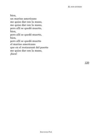 EL SON ENTERO



bien,
un marino americano
me quiso dar con la mano,
me quiso dar con la mano,
pero allí se quedó muerto,
bien,
pero allí se quedó muerto,
bien,
pero allí se quedó muerto
el marino americano
que en el restaurant del puerto
me quiso dar con la mano,
¡bien!


                                                        120




                        EDICIONES PDA
 