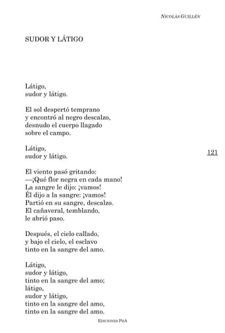 NICOLÁS GUILLÉN



SUDOR Y LÁTIGO




Látigo,
sudor y látigo.

El sol despertó temprano
y encontró al negro descalzo,
desnudo el cuerpo llagado
sobre el campo.

Látigo,
                                                          121
sudor y látigo.

El viento pasó gritando:
––¡Qué flor negra en cada mano!
La sangre le dijo: ¡vamos!
Él dijo a la sangre: ¡vamos!
Partió en su sangre, descalzo.
El cañaveral, temblando,
le abrió paso.

Después, el cielo callado,
y bajo el cielo, el esclavo
tinto en la sangre del amo.

Látigo,
sudor y látigo,
tinto en la sangre del amo;
látigo,
sudor y látigo,
tinto en la sangre del amo,
tinto en la sangre del amo.
                        EDICIONES PDA
 