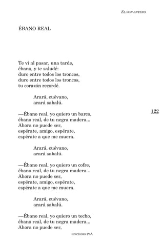 EL SON ENTERO



ÉBANO REAL




Te vi al pasar, una tarde,
ébano, y te saludé:
duro entre todos los troncos,
duro entre todos los troncos,
tu corazón recordé.

       Arará, cuévano,
       arará sabalú.
                                                         122
––Ébano real, yo quiero un barco,
ébano real, de tu negra madera...
Ahora no puede ser,
espérate, amigo, espérate,
espérate a que me muera.

       Arará, cuévano,
       arará sabalú.

––Ébano real, yo quiero un cofre,
ébano real, de tu negra madera...
Ahora no puede ser,
espérate, amigo, espérate,
espérate a que me muera.

       Arará, cuévano,
       arará sabalú.

––Ébano real, yo quiero un techo,
ébano real, de tu negra madera...
Ahora no puede ser,
                         EDICIONES PDA
 