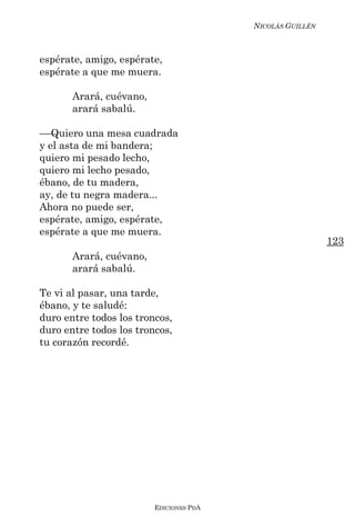 NICOLÁS GUILLÉN



espérate, amigo, espérate,
espérate a que me muera.

       Arará, cuévano,
       arará sabalú.

––Quiero una mesa cuadrada
y el asta de mi bandera;
quiero mi pesado lecho,
quiero mi lecho pesado,
ébano, de tu madera,
ay, de tu negra madera...
Ahora no puede ser,
espérate, amigo, espérate,
espérate a que me muera.
                                                           123
       Arará, cuévano,
       arará sabalú.

Te vi al pasar, una tarde,
ébano, y te saludé:
duro entre todos los troncos,
duro entre todos los troncos,
tu corazón recordé.




                         EDICIONES PDA
 