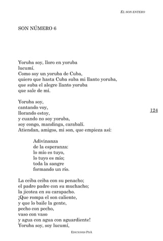 EL SON ENTERO



SON NÚMERO 6




Yoruba soy, lloro en yoruba
lucumí.
Como soy un yoruba de Cuba,
quiero que hasta Cuba suba mi llanto yoruba,
que suba el alegre llanto yoruba
que sale de mí.

Yoruba soy,
cantando voy,
                                                               124
llorando estoy,
y cuando no soy yoruba,
soy congo, mandinga, carabalí.
Atiendan, amigos, mi son, que empieza así:

      Adivinanza
      de la esperanza:
      lo mío es tuyo,
      lo tuyo es mío;
      toda la sangre
      formando un río.

La ceiba ceiba con su penacho;
el padre padre con su muchacho;
la jicotea en su carapacho.
¡Que rompa el son caliente,
y que lo baile la gente,
pecho con pecho,
vaso con vaso
y agua con agua con aguardiente!
Yoruba soy, soy lucumí,
                         EDICIONES PDA
 