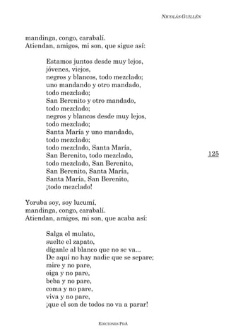 NICOLÁS GUILLÉN



mandinga, congo, carabalí.
Atiendan, amigos, mi son, que sigue así:

      Estamos juntos desde muy lejos,
      jóvenes, viejos,
      negros y blancos, todo mezclado;
      uno mandando y otro mandado,
      todo mezclado;
      San Berenito y otro mandado,
      todo mezclado;
      negros y blancos desde muy lejos,
      todo mezclado;
      Santa María y uno mandado,
      todo mezclado;
      todo mezclado, Santa María,
      San Berenito, todo mezclado,                            125
      todo mezclado, San Berenito,
      San Berenito, Santa María,
      Santa María, San Berenito,
      ¡todo mezclado!

Yoruba soy, soy lucumí,
mandinga, congo, carabalí.
Atiendan, amigos, mi son, que acaba así:

      Salga el mulato,
      suelte el zapato,
      díganle al blanco que no se va...
      De aquí no hay nadie que se separe;
      mire y no pare,
      oiga y no pare,
      beba y no pare,
      coma y no pare,
      viva y no pare,
      ¡que el son de todos no va a parar!

                        EDICIONES PDA
 