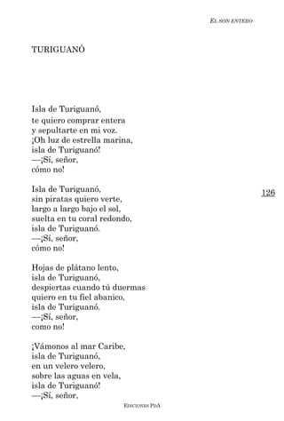EL SON ENTERO



TURIGUANÓ




Isla de Turiguanó,
te quiero comprar entera
y sepultarte en mi voz.
¡Oh luz de estrella marina,
isla de Turiguanó!
––¡Sí, señor,
cómo no!

Isla de Turiguanó,                                      126
sin piratas quiero verte,
largo a largo bajo el sol,
suelta en tu coral redondo,
isla de Turiguanó.
––¡Sí, señor,
cómo no!

Hojas de plátano lento,
isla de Turiguanó,
despiertas cuando tú duermas
quiero en tu fiel abanico,
isla de Turiguanó.
––¡Sí, señor,
como no!

¡Vámonos al mar Caribe,
isla de Turiguanó,
en un velero velero,
sobre las aguas en vela,
isla de Turiguanó!
––¡Sí, señor,
                        EDICIONES PDA
 
