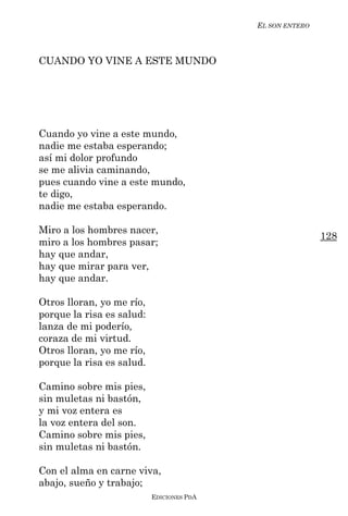 EL SON ENTERO



CUANDO YO VINE A ESTE MUNDO




Cuando yo vine a este mundo,
nadie me estaba esperando;
así mi dolor profundo
se me alivia caminando,
pues cuando vine a este mundo,
te digo,
nadie me estaba esperando.

Miro a los hombres nacer,
                                                           128
miro a los hombres pasar;
hay que andar,
hay que mirar para ver,
hay que andar.

Otros lloran, yo me río,
porque la risa es salud:
lanza de mi poderío,
coraza de mi virtud.
Otros lloran, yo me río,
porque la risa es salud.

Camino sobre mis pies,
sin muletas ni bastón,
y mi voz entera es
la voz entera del son.
Camino sobre mis pies,
sin muletas ni bastón.

Con el alma en carne viva,
abajo, sueño y trabajo;
                           EDICIONES PDA
 