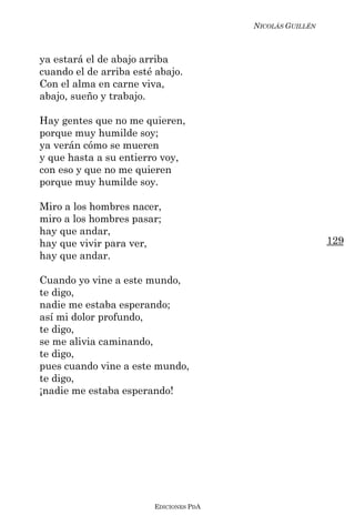 NICOLÁS GUILLÉN



ya estará el de abajo arriba
cuando el de arriba esté abajo.
Con el alma en carne viva,
abajo, sueño y trabajo.

Hay gentes que no me quieren,
porque muy humilde soy;
ya verán cómo se mueren
y que hasta a su entierro voy,
con eso y que no me quieren
porque muy humilde soy.

Miro a los hombres nacer,
miro a los hombres pasar;
hay que andar,
hay que vivir para ver,                                   129
hay que andar.

Cuando yo vine a este mundo,
te digo,
nadie me estaba esperando;
así mi dolor profundo,
te digo,
se me alivia caminando,
te digo,
pues cuando vine a este mundo,
te digo,
¡nadie me estaba esperando!




                        EDICIONES PDA
 
