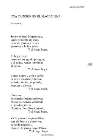 EL SON ENTERO



UNA CANCIÓN EN EL MAGDALENA

(COLOMBIA)




Sobre el duro Magdalena,
largo proyecto de mar,
islas de pluma y arena
graznan a la luz solar.
              Y el boga, boga.

El boga, boga
preso en su aguda piragua,
y el remo, rema; interroga                               130
al agua.
              Y el boga, boga.

Verde negro y verde verde,
la selva elástica y densa,
ondula, sueña, se pierde,
camina y piensa.
               Y el boga, boga.

¡Puertos
de oscuros brazos abiertos!
Niños de vientre abultado
y ojos despiertos.
Hambre. Petróleo. Ganado.
               Y el boga, boga.

Va la gaviota esquemática,
con ala breve y sintética,
volando apática...
Blanca, la garza esquelética.
               Y el boga, boga.
                         EDICIONES PDA
 