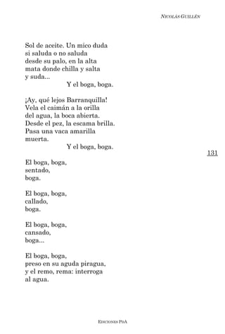 NICOLÁS GUILLÉN




Sol de aceite. Un mico duda
si saluda o no saluda
desde su palo, en la alta
mata donde chilla y salta
y suda...
               Y el boga, boga.

¡Ay, qué lejos Barranquilla!
Vela el caimán a la orilla
del agua, la boca abierta.
Desde el pez, la escama brilla.
Pasa una vaca amarilla
muerta.
               Y el boga, boga.
                                                           131
El boga, boga,
sentado,
boga.

El boga, boga,
callado,
boga.

El boga, boga,
cansado,
boga...

El boga, boga,
preso en su aguda piragua,
y el remo, rema: interroga
al agua.




                         EDICIONES PDA
 