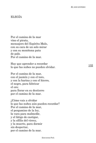 EL SON ENTERO



ELEGÍA




Por el camino de la mar
vino el pirata,
mensajero del Espíritu Malo,
con su cara de un solo mirar
y con su monótona pata
de palo.
Por el camino de la mar.

Hay que aprender a recordar
                                                         132
lo que las nubes no pueden olvidar.

Por el camino de la mar,
con el jazmín y con el toro,
y con la harina y con el hierro,
el negro, para fabricar
el oro;
para llorar en su destierro
por el camino de la mar.

¿Cómo vais a olvidar
lo que las nubes aún pueden recordar?
Por el camino de la mar,
el pergamino de la ley,
la vara para malmedir,
y el látigo de castigar,
y la sífilis del virrey,
y la muerte, para dormir
sin despertar,
por el camino de la mar.

                         EDICIONES PDA
 