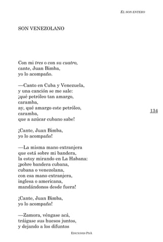 EL SON ENTERO



SON VENEZOLANO




Con mi tres o con su cuatro,
cante, Juan Bimba,
yo lo acompaño.

––Canto en Cuba y Venezuela,
y una canción se me sale:
¡qué petróleo tan amargo,
caramba,
ay, qué amargo este petróleo,
                                                        134
caramba,
que a azúcar cubano sabe!

¡Cante, Juan Bimba,
yo lo acompaño!

––La misma mano extranjera
que está sobre mi bandera,
la estoy mirando en La Habana:
¡pobre bandera cubana,
cubana o venezolana,
con esa mano extranjera,
inglesa o americana,
mandándonos desde fuera!

¡Cante, Juan Bimba,
yo lo acompaño!

––Zamora, véngase acá,
tráigase sus huesos juntos,
y dejando a los difuntos
                        EDICIONES PDA
 
