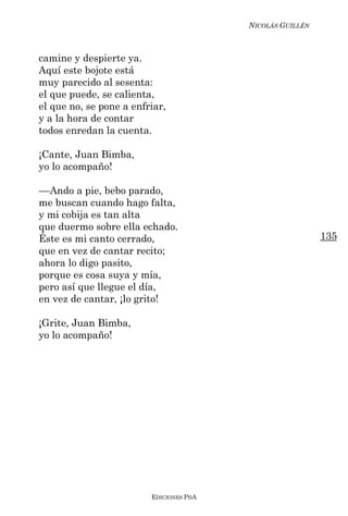 NICOLÁS GUILLÉN



camine y despierte ya.
Aquí este bojote está
muy parecido al sesenta:
el que puede, se calienta,
el que no, se pone a enfriar,
y a la hora de contar
todos enredan la cuenta.

¡Cante, Juan Bimba,
yo lo acompaño!

––Ando a pie, bebo parado,
me buscan cuando hago falta,
y mi cobija es tan alta
que duermo sobre ella echado.
Éste es mi canto cerrado,                                  135
que en vez de cantar recito;
ahora lo digo pasito,
porque es cosa suya y mía,
pero así que llegue el día,
en vez de cantar, ¡lo grito!

¡Grite, Juan Bimba,
yo lo acompaño!




                         EDICIONES PDA
 