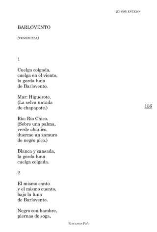 EL SON ENTERO



BARLOVENTO

(VENEZUELA)




1

Cuelga colgada,
cuelga en el viento,
la gorda luna
de Barlovento.

Mar: Higuerote.
(La selva untada
de chapapote.)                                         136

Río: Río Chico.
(Sobre una palma,
verde abanico,
duerme un zamuro
de negro pico.)

Blanca y cansada,
la gorda luna
cuelga colgada.

2

El mismo canto
y el mismo cuento,
bajo la luna
de Barlovento.

Negro con hambre,
piernas de soga,
                       EDICIONES PDA
 