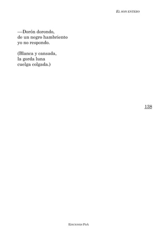 EL SON ENTERO




––Dorón dorondo,
de un negro hambriento
yo no respondo.

(Blanca y cansada,
la gorda luna
cuelga colgada.)




                                                         138




                         EDICIONES PDA
 