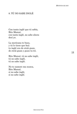 MOTIVOS DE SON



8. TÚ NO SABE INGLÉ




Con tanto inglé que tú sabía,
Bito Manué,
con tanto inglé, no sabe ahora
desí ye.

La mericana te buca,
y tú le tiene que huí:
tu inglé era de etrái guan,
de etrái guan y guan tu tri.
                                                          14
Bito Manué, tú no sabe inglé,
tú no sabe inglé,
tú no sabe inglé.

No te namore ma nunca,
Bito Manué,
si no sabe inglé,
si no sabe inglé.




                         EDICIONES PDA
 