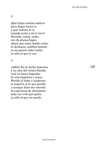EL SON ENTERO



3

¡Qué largo camino anduve
para llegar hasta ti,
y qué remota te vi
cuando junto a mí te tuve!
Estrella, celaje, nube,
ave de pluma fugaz,
ahora que estoy donde estás,
te deshaces, sombra helada:
yo no quiero saber nada;
yo sólo sé que te vas.

4

¡Adiós! En la noche inmensa                             140
y en alas del viento blando,
veré tu barca bogando,
la vela impoluta y tensa.
Herida el alma y suspensa
te seguiré, si es que puedo;
y aunque iluso me concedo
la esperanza de alcanzarte,
ante esa vela que parte,
yo sólo sé que me quedo.




                        EDICIONES PDA
 