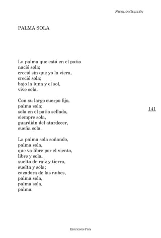NICOLÁS GUILLÉN



PALMA SOLA




La palma que está en el patio
nació sola;
creció sin que yo la viera,
creció sola;
bajo la luna y el sol,
vive sola.

Con su largo cuerpo fijo,
palma sola;
                                                              141
sola en el patio sellado,
siempre sola,
guardián del atardecer,
sueña sola.

La palma sola soñando,
palma sola,
que va libre por el viento,
libre y sola,
suelta de raíz y tierra,
suelta y sola;
cazadora de las nubes,
palma sola,
palma sola,
palma.




                            EDICIONES PDA
 